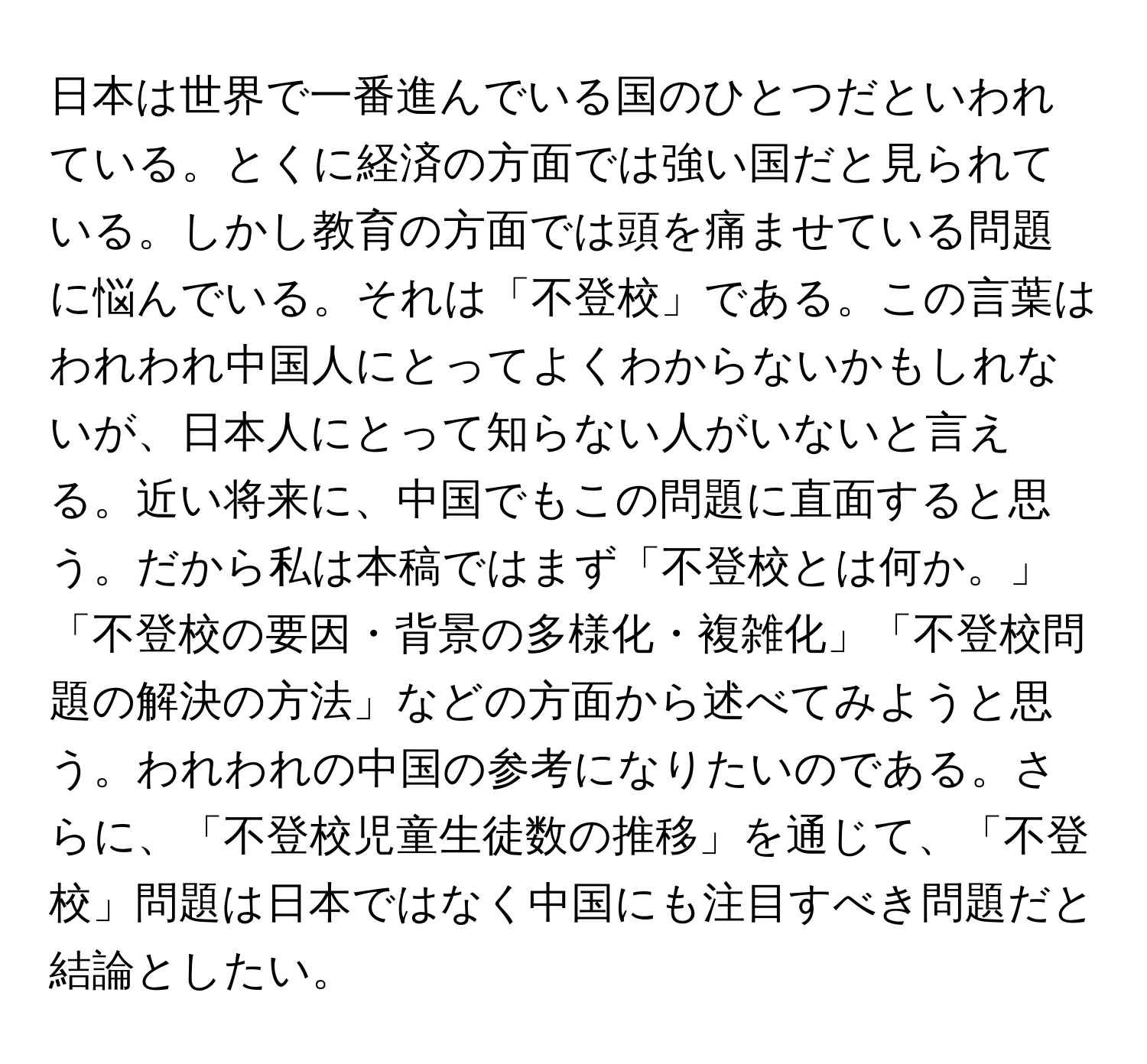 日本は世界で一番進んでいる国のひとつだといわれている。とくに経済の方面では強い国だと見られている。しかし教育の方面では頭を痛ませている問題に悩んでいる。それは「不登校」である。この言葉はわれわれ中国人にとってよくわからないかもしれないが、日本人にとって知らない人がいないと言える。近い将来に、中国でもこの問題に直面すると思う。だから私は本稿ではまず「不登校とは何か。」「不登校の要因・背景の多様化・複雑化」「不登校問題の解決の方法」などの方面から述べてみようと思う。われわれの中国の参考になりたいのである。さらに、「不登校児童生徒数の推移」を通じて、「不登校」問題は日本ではなく中国にも注目すべき問題だと結論としたい。