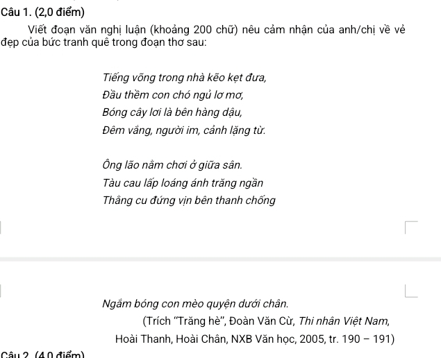 (2,0 điểm) 
Viết đoạn văn nghị luận (khoảng 200 chữ) nêu cảm nhận của anh/chị về vẻ 
đẹp của bức tranh quê trong đoạn thơ sau: 
Tiếng võng trong nhà kẽo kẹt đưa, 
Đầu thềm con chó ngủ lơ mơ, 
Bóng cây lơi là bên hàng dậu, 
Đêm vắng, người im, cảnh lặng từ. 
Ông lão nằm chơi ở giữa sân. 
Tàu cau lấp loáng ánh trăng ngần 
Tầng cu đứng vịn bên thanh chống 
Ngắm bóng con mèo quyện dưới chân. 
(Trích ''Trăng hè'', Đoàn Văn Cừ, Thi nhân Việt Nam, 
Hoài Thanh, Hoài Chân, NXB Văn học, 2005, tr. 190 - 191) 
Câu 2 (40 điểm)