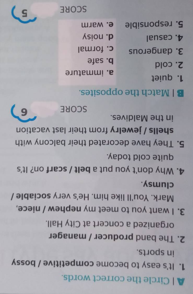 A | Circle the correct words.
1. It's easy to become competitive / bossy
in sports.
2. The band producer / manager
organized a concert at City Hall.
3. I want you to meet my nephew / niece,
Mark. You'll like him. He's very sociable /
clumsy.
4. Why don't you put a belt / scarf on? It's
quite cold today.
5. They have decorated their balcony with
shells / jewelry from their last vacation
in the Maldives.
SCORE
6
B | Match the opposites.
1. quiet
a. immature
2. cold
b. safe
3. dangerous c. formal
4. casual d. noisy
5. responsible e. warm
SCORE
5