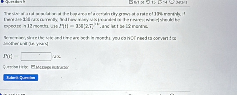 □ 0/1 pt つ 15 2 14 o Details 
The size of a rat population at the bay area of a certain city grows at a rate of 10% monthly. If 
there are 330 rats currently, find how many rats (rounded to the nearest whole) should be 
expected in 12 months. Use P(t)=330(2.7)^0.1t , and let t be 12 months. 
Remember, since the rate and time are both in months, you do NOT need to convert & to 
another unit (i.e. years)
P(t)=□ rats. 
Question Help: - Message instructor 
Submit Question