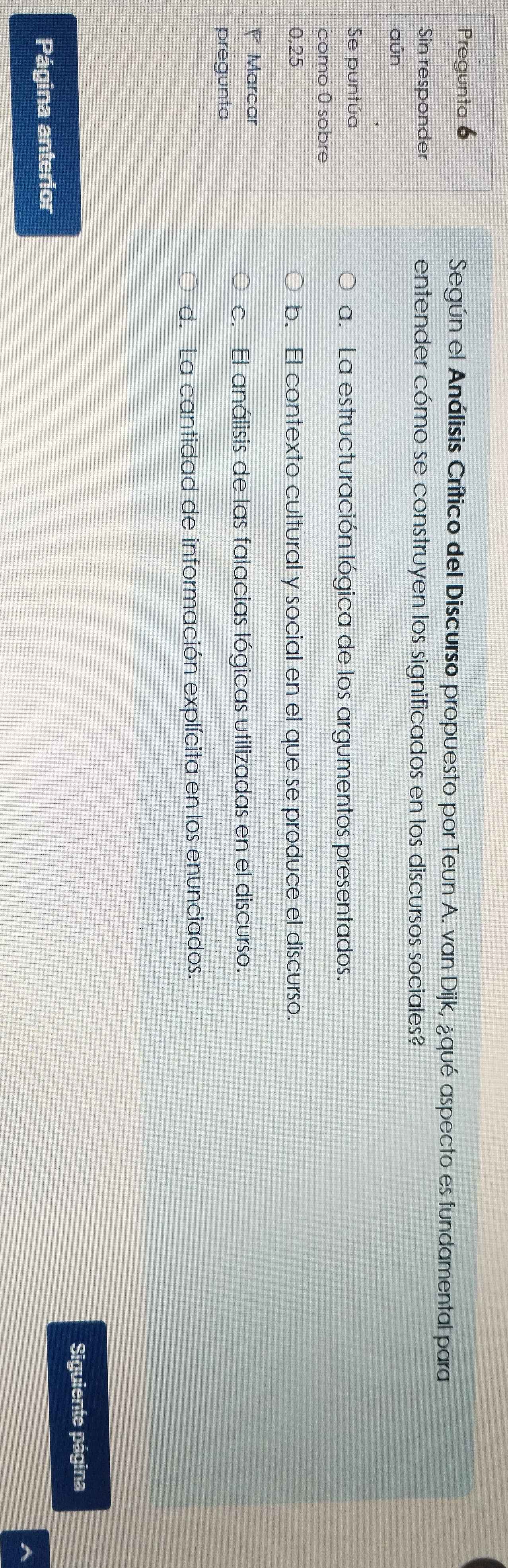 Pregunta 6 Según el Análisis Crítico del Discurso propuesto por Teun A. van Dijk, ¿qué aspecto es fundamental para
Sin responder entender cómo se construyen los significados en los discursos sociales?
aún
Se puntúa a. La estructuración lógica de los argumentos presentados.
como 0 sobre
0,25 b. El contexto cultural y social en el que se produce el discurso.
Marcar
c. El análisis de las falacias lógicas utilizadas en el discurso.
pregunta
d. La cantidad de información explícita en los enunciados.
Siguiente página
Página anterior