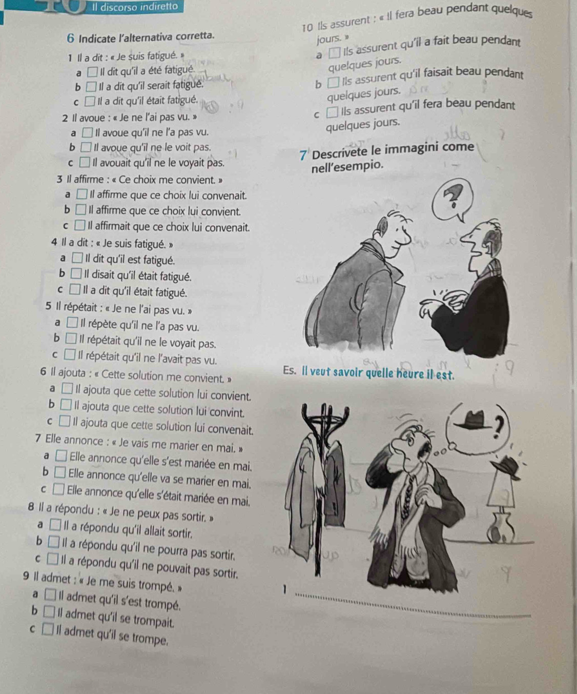 Il discorso indiretto
10 Ils assurent : « Il fera beau pendant quelque
6 Indicate l'alternativa corretta.
jours. »
1 Il a dit : « Je suis fatigué. »
a □ Ils assurent qu'il a fait beau pendant
a | Il dit qu'il a été fatigué.
quelques jours.
b Il a dit qu'il serait fatigue.
b □ Ils assurent qu'il faisait beau pendant
C a  Il a dit qu'il était fatigué.
quelques jours.
2 Il avoue : « Je ne l’ai pas vu. » c □ IIs assurent qu'il fera beau pendant
a □ Il avoue qu'il ne l’a pas vu.
quelques jours.
b □ Il avoue qu'il ne le voit pas.
7 Descrivete le immagini come
C □ Il avouait qu'il ne le voyait pas.
nell’esempio.
3 Il affirme : « Ce choix me convient. »
a □ Il affirme que ce choix lui convenait.
b □ Il affirme que ce choix lui convient.
C Il affirmait que ce choix lui convenait.
4 Il a dit : « Je suis fatigué. »
a L Il dit qu'il est fatigué.
b □ Il disait qu'il était fatigué.
C I Il a dit qu'il était fatigué.
5 Il répétait : « Je ne l'ai pas vu. »
a □ Il répète qu'il ne l'a pas vu.
b □ Il répétait qu'il ne le voyait pas.
C □ Il répétait qu'il ne l'avait pas vu.
Es. Il veut savoir quelle heure il est.
6 Il ajouta : « Cette solution me convient. »
a □ Il ajouta que cette solution lui convient.
b □ Il ajouta que cette solution lui convint.
C □ Il ajouta que cette solution lui convenait.
7 Elle annonce : « Je vais me marier en mai. »
a □ Elle annonce qu'elle s'est mariée en mai.
b □ Elle annonce qu'elle va se marier en mai.
C □ Elle annonce qu'elle s'était mariée en mai,
8 Il a répondu : « Je ne peux pas sortir. »
a □ Il a répondu qu'il allait sortir.
b □ Il a répondu qu'il ne pourra pas sortir.
C □ Il a répondu qu'il ne pouvait pas sortir.
9 Il admet : « Je me suis trompé. »
a □ Il admet qu'il s'est trompé._
b □ Il admet qu'il se trompait.
C □ Il admet qu'il se trompe.