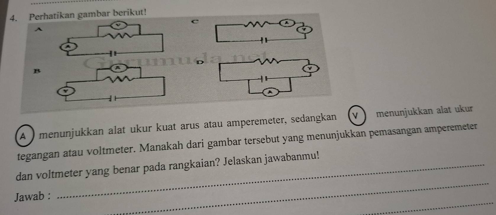 Perhatikan gambar berikut! 
C 
A 
B 
ν 
A ) menunjukkan alat ukur kuat arus atau amperemeter, sedangkan V menunjukkan alat ukur 
tegangan atau voltmeter. Manakah dari gambar tersebut yang menunjukkan pemasangan amperemeter 
_ 
dan voltmeter yang benar pada rangkaian? Jelaskan jawabanmu! 
_ 
Jawab :