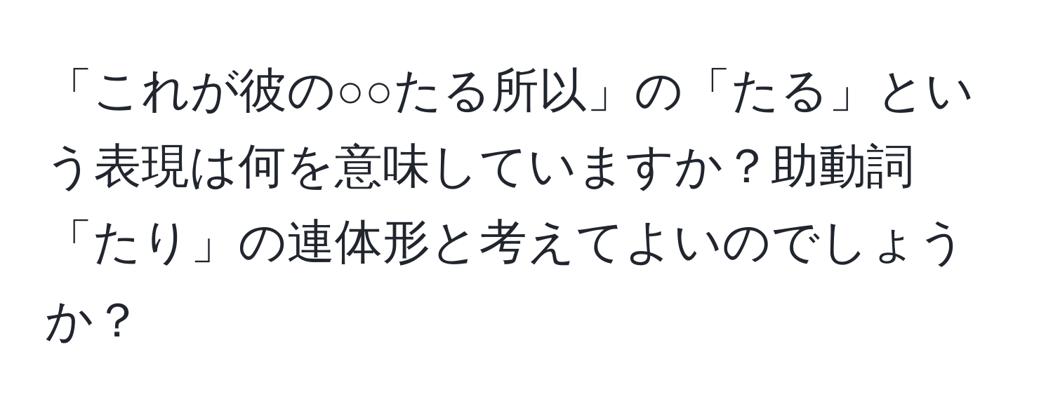 「これが彼の○○たる所以」の「たる」という表現は何を意味していますか？助動詞「たり」の連体形と考えてよいのでしょうか？