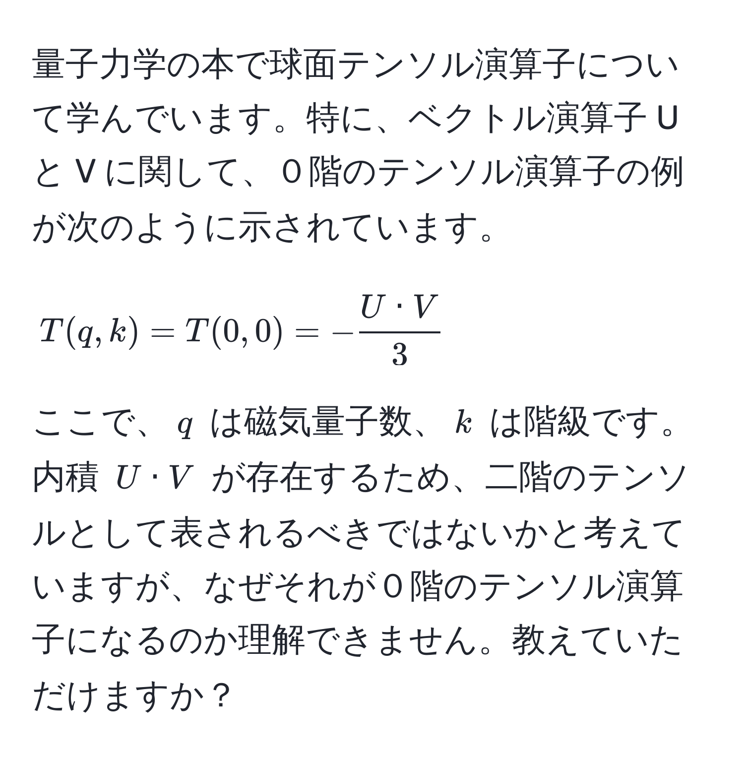 量子力学の本で球面テンソル演算子について学んでいます。特に、ベクトル演算子 U と V に関して、０階のテンソル演算子の例が次のように示されています。[ T(q,k) = T(0,0) = - U · V/3  ] ここで、$q$ は磁気量子数、$k$ は階級です。内積 $U · V$ が存在するため、二階のテンソルとして表されるべきではないかと考えていますが、なぜそれが０階のテンソル演算子になるのか理解できません。教えていただけますか？