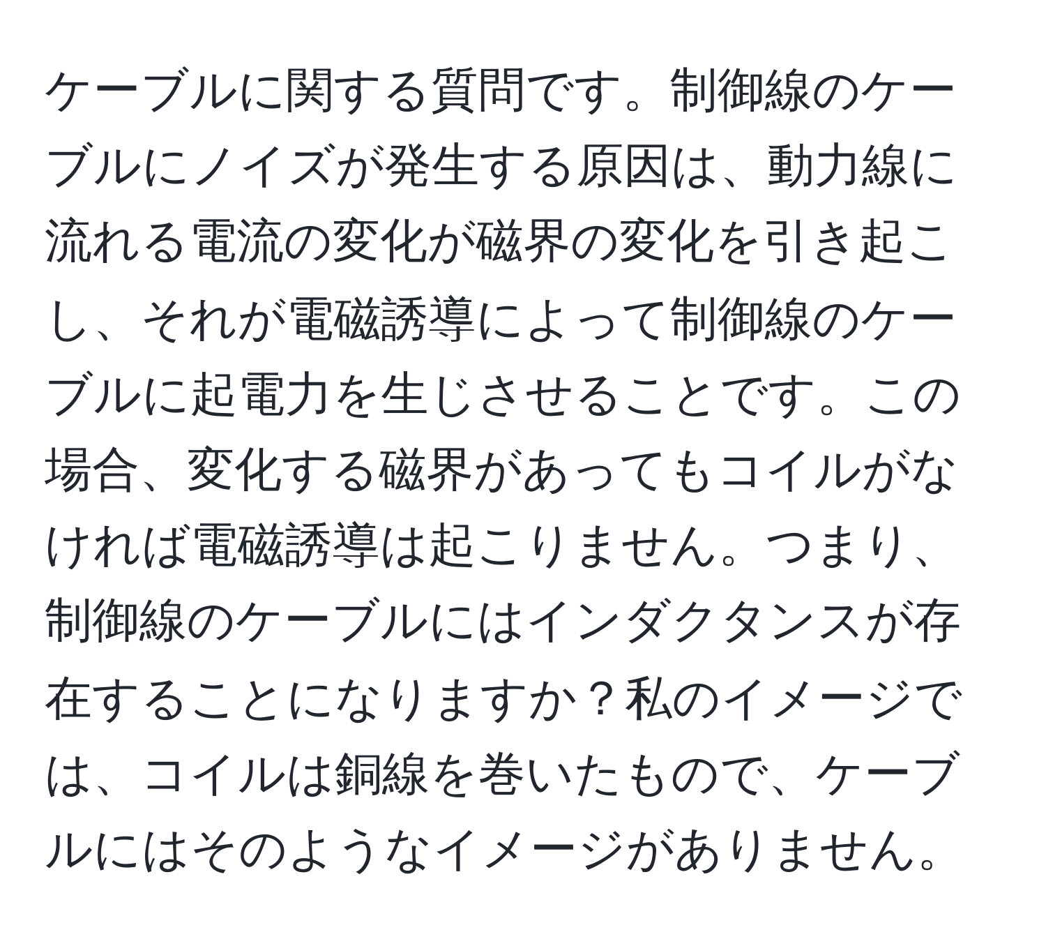 ケーブルに関する質問です。制御線のケーブルにノイズが発生する原因は、動力線に流れる電流の変化が磁界の変化を引き起こし、それが電磁誘導によって制御線のケーブルに起電力を生じさせることです。この場合、変化する磁界があってもコイルがなければ電磁誘導は起こりません。つまり、制御線のケーブルにはインダクタンスが存在することになりますか？私のイメージでは、コイルは銅線を巻いたもので、ケーブルにはそのようなイメージがありません。