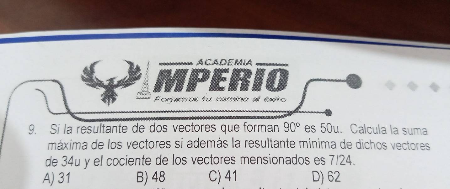 ACADEMIA
Forjamos fo camino al ldto
9. Si la resultante de dos vectores que forman 90° es 50u. Calcula la suma
máxima de los vectores si además la resultante mínima de dichos vectores
de 34u y el cociente de los vectores mensionados es 7/24.
A) 31 B) 48 C) 41 D) 62