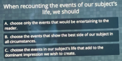 When recounting the events of our subject's
life, we should
A. choose only the events that would be entertaining to the
reader.
B. choose the events that show the best side of our subject in
all croumstances.
C. choose the events in our subject's life that add to the
dominant impression we wish to create.