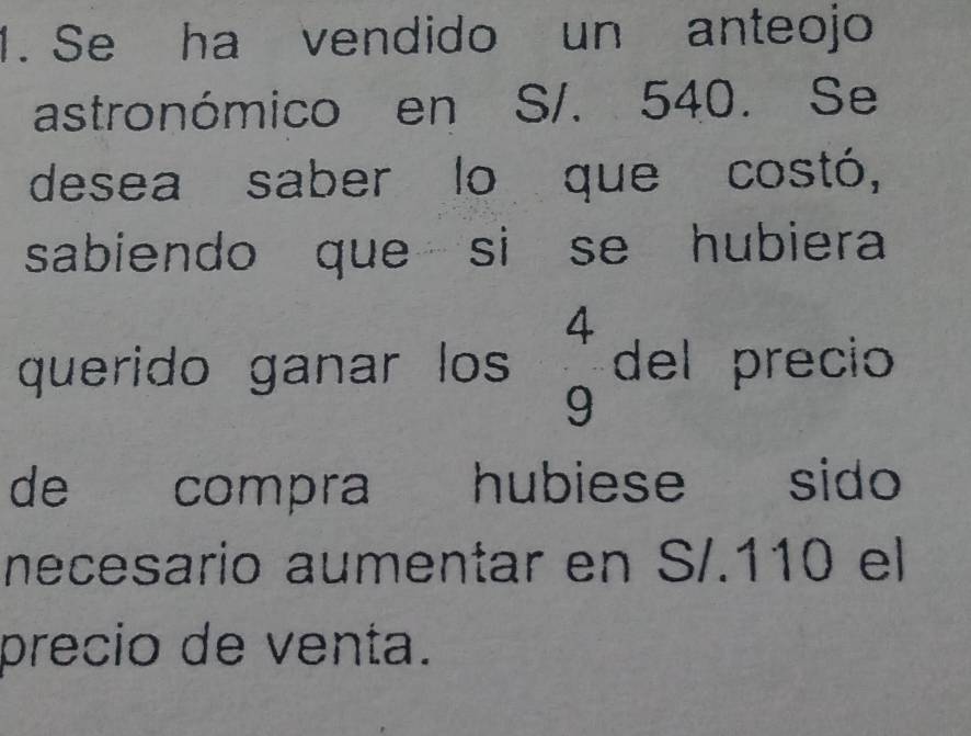 Se ha vendido un anteojo 
astronómico en S/. 540. Se 
desea saber lo que costó, 
sabiendo que si se hubiera 
querido ganar los  4/9  del precio 
de compra hubiese sido 
necesario aumentar en S/. 110 el 
precio de venta.