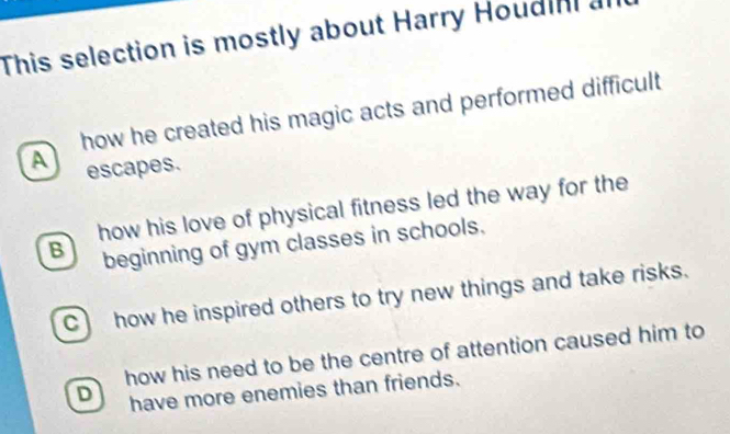 This selection is mostly about Harry Houdini a
how he created his magic acts and performed difficult
A escapes.
how his love of physical fitness led the way for the
B beginning of gym classes in schools.
C how he inspired others to try new things and take risks.
how his need to be the centre of attention caused him to
D have more enemies than friends.