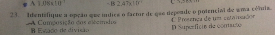 A1,08* 10^(-7)
C 5,58* 10
23. Identifique a opção que indica o factor de que depende o potencial de uma célula.
A Composição dos eléctrodos C Presença de um catalisador
B Estado de divisão D Superfície de contacto