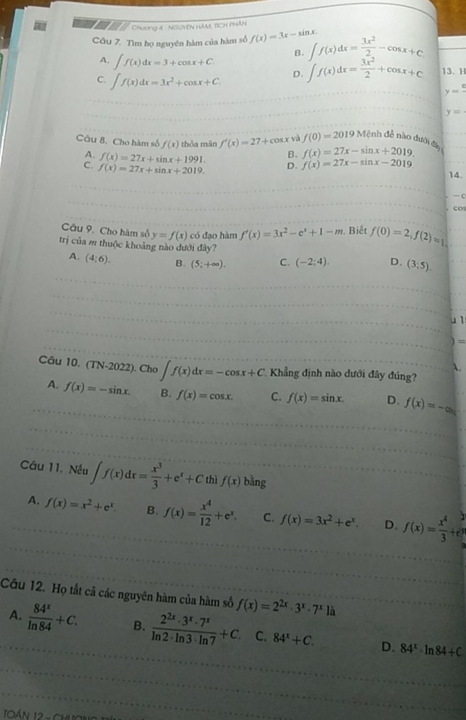 Chương 4  NGUYEN HAM, TICH PHAN
Câu 7. Tìm họ nguyên hàm của hàm số f(x)=3x-sin x. ∈t f(x)dx= 3x^2/2 -cos x+c
A. ∈t f(x)dx=3+cos x+C.
B.
C. ∈t f(x)dx=3x^2+cos x+C.
D. ∈t f(x)dx= 3x^2/2 +cos x+c 13. H
y=frac c
y=
Câu 8. Cho hàm số f(x) thỏa mãn f'(x)=27+cos . x và f(0)=2019M đệnh đề nào dưới đạy
A. f(x)=27x+sin x+1991.
B. f(x)=27x-sin x+2019.
D. f(x)=27x-sin x-2019
C. f(x)=27x+sin x+2019. 14.
— C
co
Câu 9. Cho hàm số y=f(x) có đạo hàm f'(x)=3x^2-e^x+1-m. Biết f(0)=2,f(2)=1
trị của m thuộc khoảng nào dưới đây? D. (3;5).
A. (4:6). B. (5;+∈fty ). C. (-2;4).
4 1:
)=
A.
Câu 10. (TN-2022) ). Cho ∈t f(x)dx=-cos x+C Khẳng định nào dưới đây đúng?
A. f(x)=-sin x. B. f(x)=cos x. C. f(x)=sin x. D、 f(x)=-ax
Câu 11. Nếu ∈t f(x)dx= x^3/3 +e^x+C thì f(x) bǎng
A. f(x)=x^2+e^x B. f(x)= x^4/12 +e^x. C. f(x)=3x^2+e^x. D. f(x)= x^4/3 +e^(frac 2)3
Câu 12. Họ tất cả các nguyên hàm của hàm số f(x)=2^(2x)· 3^x· 7^x12
A.  84^x/ln 84 +C. B.  2^(2x)· 3^x· 7^x/ln 2· ln 3· ln 7 +C. C. 84^x+C. D. 84^x· ln 84/ C
TOáN 12 -  Ch