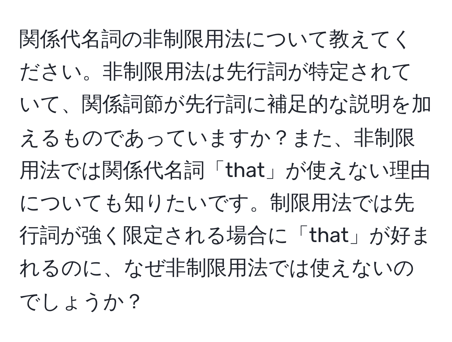 関係代名詞の非制限用法について教えてください。非制限用法は先行詞が特定されていて、関係詞節が先行詞に補足的な説明を加えるものであっていますか？また、非制限用法では関係代名詞「that」が使えない理由についても知りたいです。制限用法では先行詞が強く限定される場合に「that」が好まれるのに、なぜ非制限用法では使えないのでしょうか？