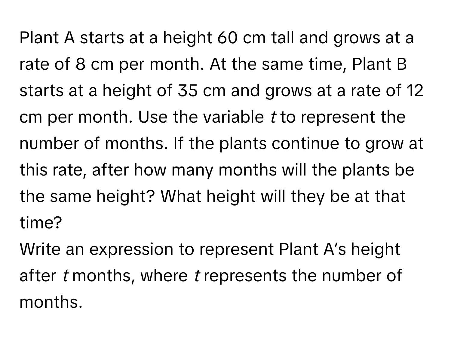 Plant A starts at a height 60 cm tall and grows at a rate of 8 cm per month. At the same time, Plant B starts at a height of 35 cm and grows at a rate of 12 cm per month. Use the variable *t* to represent the number of months. If the plants continue to grow at this rate, after how many months will the plants be the same height? What height will they be at that time?

Write an expression to represent Plant A’s height after *t* months, where *t* represents the number of months.