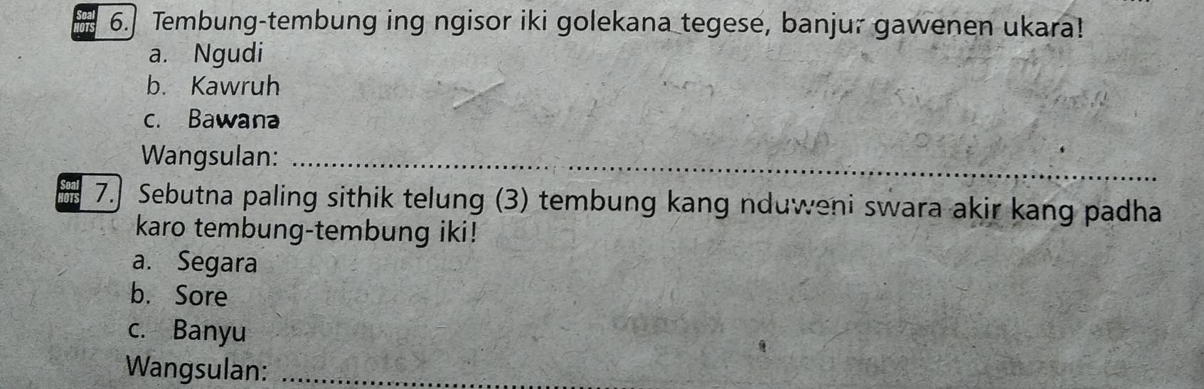 Tembung-tembung ing ngisor iki golekana tegese, banjur gawenen ukara!
a. Ngudi
b. Kawruh
c. Bawana
Wangsulan:_
7. Sebutna paling sithik telung (3) tembung kang nduweni swara akir kang padha
karo tembung-tembung iki!
a. Segara
b. Sore
c. Banyu
Wangsulan:_