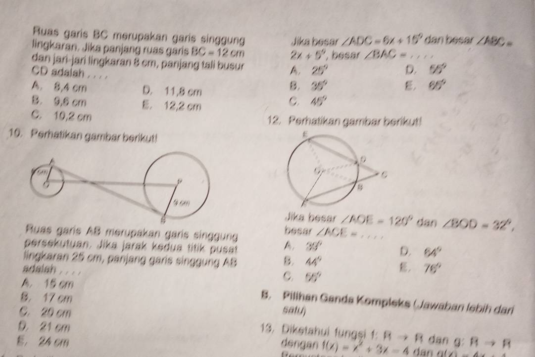 Ruas garis BC merupakan garis singgung Jika besar ∠ ADC=6x+15° dan besar ∠ ABC=
lingkaran. Jika panjang ruas garis BC=12cm 2x+5^9 , besar ∠ BAC= _
dan jari-jari lingkaran 8 cm, panjang tali busur A, 25^9
CD adaish . . . .
D. 55°
A. 8,4 cm D. 11,8 cm
B. 35° E. 65°
B. 9,0 cm E. 12,2 cm
C. 45°
C. 10,2 cm 12. Perhatikan gambar berikut!
10. Perhatikan gambar berikut!
Jika besar ∠ AOE=120° dan ∠ BOD=32°, 
Ruas garis AB merupakan garis singgung besar ∠ ACE= _
persekutuan. Jika jarak kedua titik pusat A, 33° 64°
D.
lingkaran 25 cm, panjang garis singgung AB B. 44° ， 76°
adalah . .
C. 55°
8. 17 cm
A. 15 cm B. Pilihan Ganda Kompleks (Jawaban lebih dari
C. 20 cm satu)
D. 21 cm Rto R
13. Diketahui fungşi f: Rto R dan g :
E. 24 cm dengan f(x)=x^2+3x-4 (x)=4x+