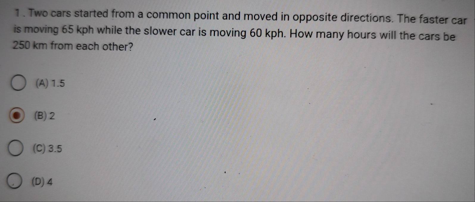 1 . Two cars started from a common point and moved in opposite directions. The faster car
is moving 65 kph while the slower car is moving 60 kph. How many hours will the cars be
250 km from each other?
(A) 1.5
(B) 2
(C) 3.5
(D) 4