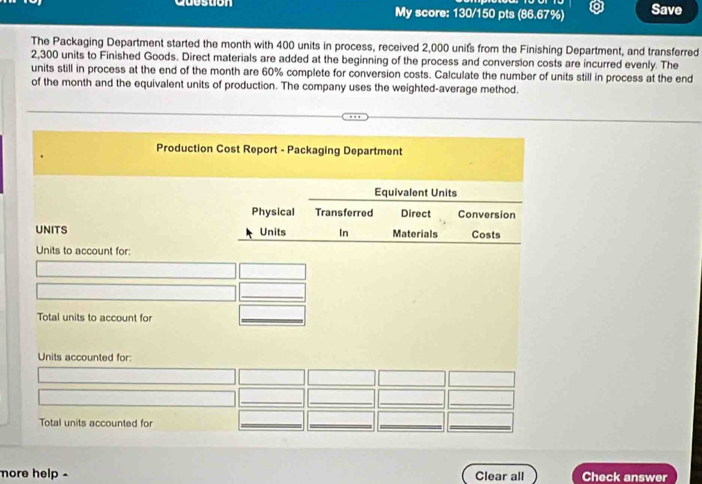 Question My score: 130/150 pts (86.67%) Save 
The Packaging Department started the month with 400 units in process, received 2,000 units from the Finishing Department, and transferred
2,300 units to Finished Goods. Direct materials are added at the beginning of the process and conversion costs are incurred evenly. The 
units still in process at the end of the month are 60% complete for conversion costs. Calculate the number of units still in process at the end 
of the month and the equivalent units of production. The company uses the weighted-average method. 
Production Cost Report - Packaging Department 
Equivalent Units 
Physical Transferred Direct Conversion 
UNITS Units In Materials Costs 
Units to account for: 
_ 
Total units to account for 
_ 
Units accounted for: 
_ 
_ 
_ 
Total units accounted for 
_ 
__ 
more help . Clear all Check answer