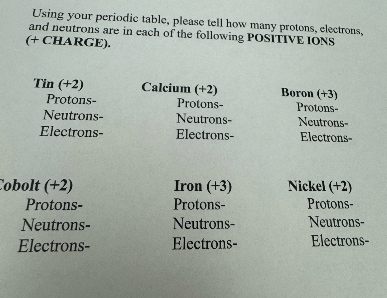 Using your periodic table, please tell how many protons, electrons, 
and neutrons are in each of the following POSITIVE IONS 
(+ CHARGE). 
Tin (+2) Calcium (+2) Boron (+3)
Protons- Protons- Protons- 
Neutrons- Neutrons- Neutrons- 
Electrons- Electrons- Electrons- 
Cobolt (+2) Iron (+3) Nickel (+2)
Protons- Protons- Protons- 
Neutrons- Neutrons- Neutrons- 
Electrons- Electrons- Electrons-