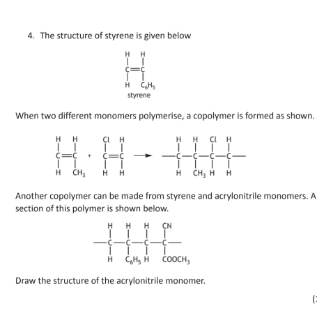 The structure of styrene is given below
beginarrayl   n^endarray. beginarrayr H =1^H(∈tlimits _i=1)^nmu _i
styrene
When two different monomers polymerise, a copolymer is formed as shown.
frac (prodlimits _n=c)^n· sumlimits __1^q(prodlimits _n=1)^nto -^n(prodlimits _n=1)^n^n-frac _1^q(prodlimits _n=1)^n|_n^n
Another copolymer can be made from styrene and acrylonitrile monomers. A
section of this polymer is shown below.
Draw the structure of the acrylonitrile monomer.
C