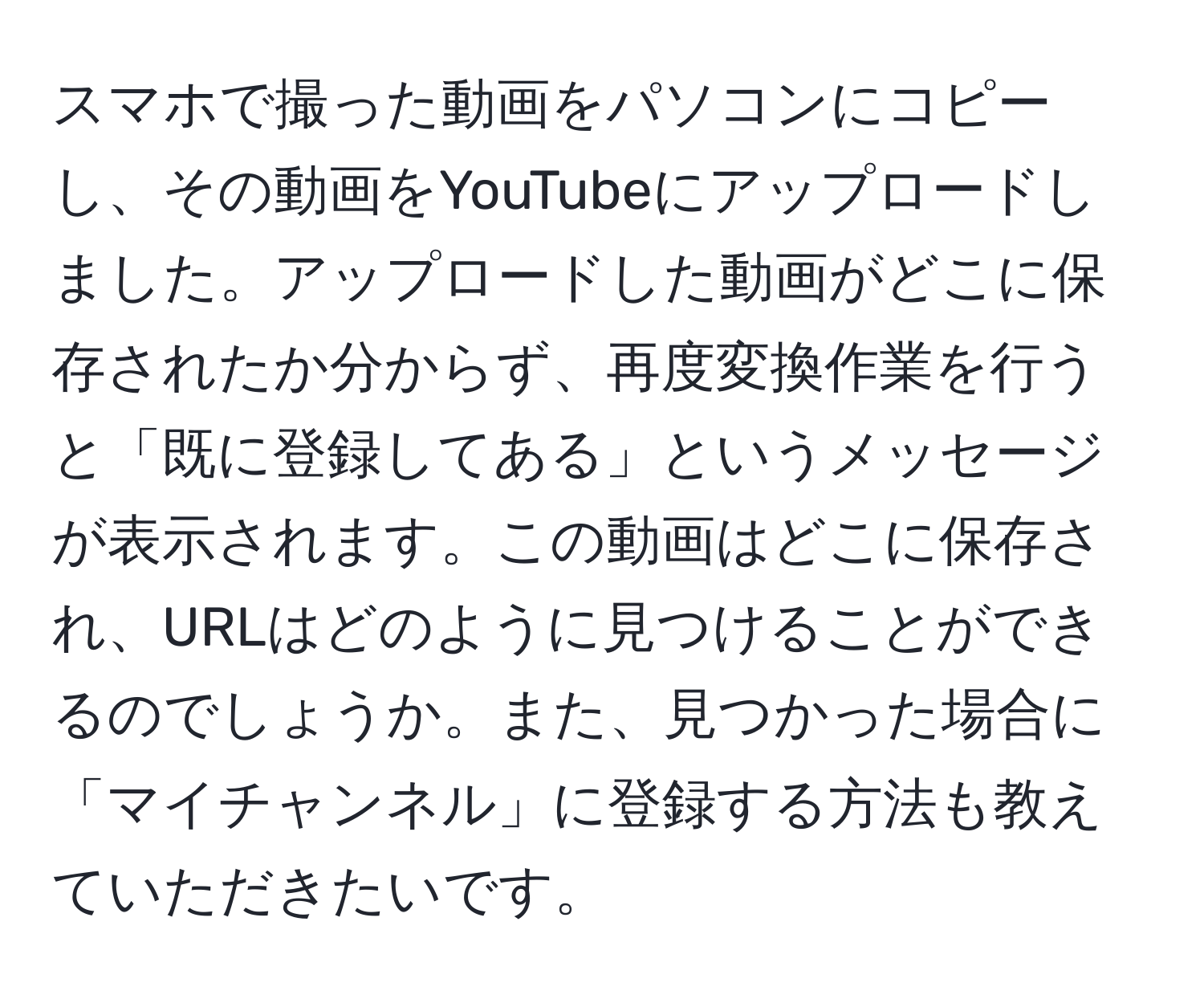 スマホで撮った動画をパソコンにコピーし、その動画をYouTubeにアップロードしました。アップロードした動画がどこに保存されたか分からず、再度変換作業を行うと「既に登録してある」というメッセージが表示されます。この動画はどこに保存され、URLはどのように見つけることができるのでしょうか。また、見つかった場合に「マイチャンネル」に登録する方法も教えていただきたいです。