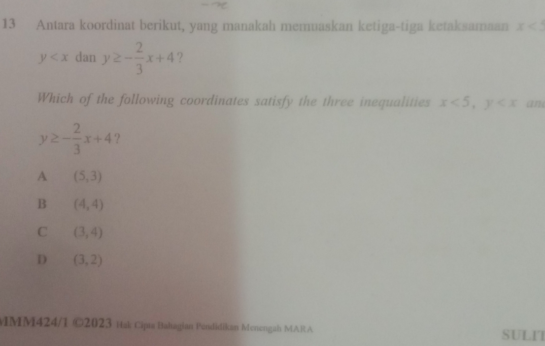 Antara koordinat berikut, yang manakah memuaskan ketiga-tiga ketaksamaan x<5</tex>
y dan y≥ - 2/3 x+4
Which of the following coordinates satisfy the three inequalities x<5</tex>, y an
y≥ - 2/3 x+4 ？
A (5,3)
B (4,4)
C (3,4)
D (3,2)
MM424/1 ( 02 2023 Hak Cipı Bahagian Pendidikan Menengah MARA SULIT