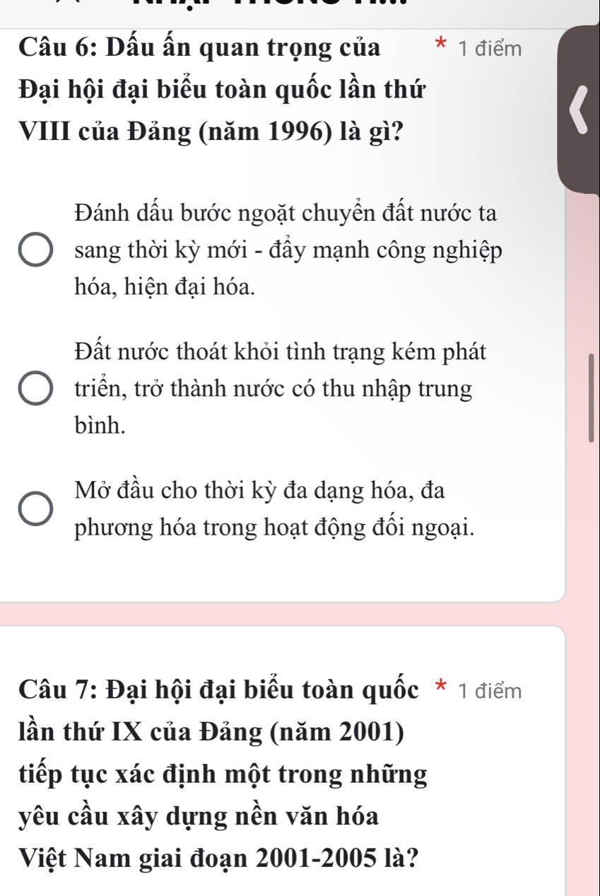 Dấu ấn quan trọng của 1 điểm
Đại hội đại biểu toàn quốc lần thứ
VIII của Đảng (năm 1996) là gì?
Đánh dấu bước ngoặt chuyển đất nước ta
sang thời kỳ mới - đẩy mạnh công nghiệp
hóa, hiện đại hóa.
Đất nước thoát khỏi tình trạng kém phát
triển, trở thành nước có thu nhập trung
bình.
Mở đầu cho thời kỳ đa dạng hóa, đa
phương hóa trong hoạt động đối ngoại.
Câu 7: Đại hội đại biểu toàn quốc * 1 điểm
lần thứ IX của Đảng (năm 2001)
tiếp tục xác định một trong những
yêu cầu xây dựng nền văn hóa
Việt Nam giai đoạn 2001-2005 là?