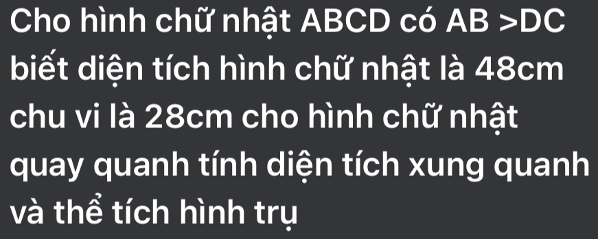 Cho hình chữ nhật ABCD có AB >DC
biết diện tích hình chữ nhật là 48cm
chu vi là 28cm cho hình chữ nhật 
quay quanh tính diện tích xung quanh 
và thể tích hình trụ