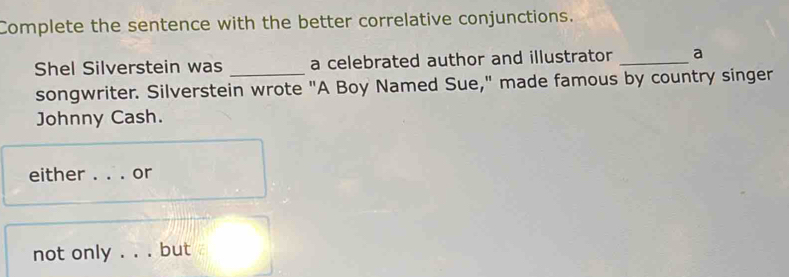 Complete the sentence with the better correlative conjunctions. 
Shel Silverstein was a celebrated author and illustrator _a 
songwriter. Silverstein wrote "A Boy Named Sue," made famous by country singer 
Johnny Cash. 
either _or 
not only_ but