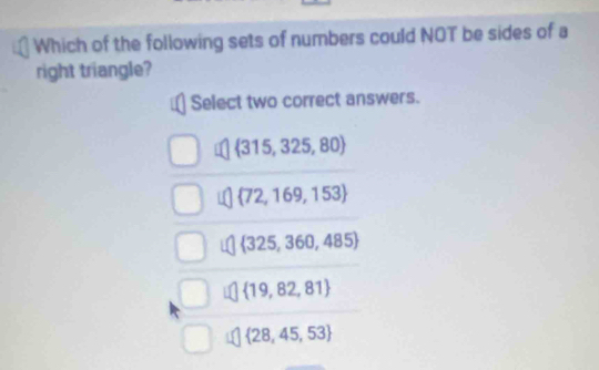 Which of the following sets of numbers could NOT be sides of a
right triangle?
Select two correct answers.
 315,325,80
 72,169,153
 325,360,485
 19,82,81
 28,45,53