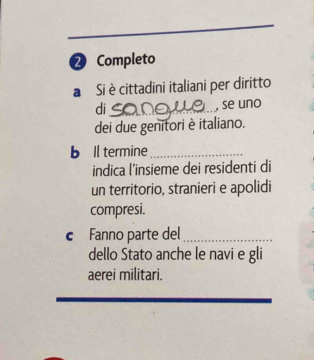 ② Completo 
a Si è cittadini italiani per diritto 
di_ 
, se uno 
dei due genitori è italiano. 
b Il termine_ 
indica l’insieme dei residenti di 
un territorio, stranieri e apolidi 
compresi. 
c Fanno parte del_ 
dello Stato anche le navi e gli 
aerei militari.