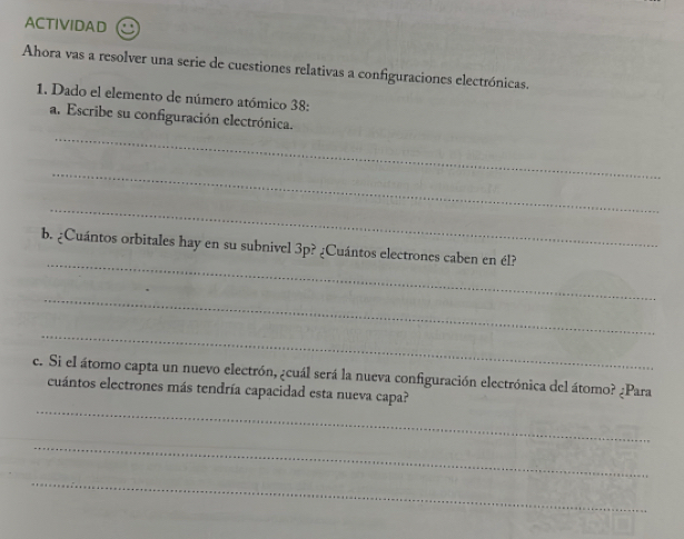 ACTIVIDAD 
Ahora vas a resolver una serie de cuestiones relativas a configuraciones electrónicas. 
1. Dado el elemento de número atómico 38: 
_ 
a. Escribe su configuración electrónica. 
_ 
_ 
_ 
b. ¿Cuántos orbitales hay en su subnivel 3p? ¿Cuántos electrones caben en él? 
_ 
_ 
c. Si el átomo capta un nuevo electrón, ¿cuál será la nueva configuración electrónica del átomo? ¿Para 
_ 
cuántos electrones más tendría capacidad esta nueva capa? 
_ 
_