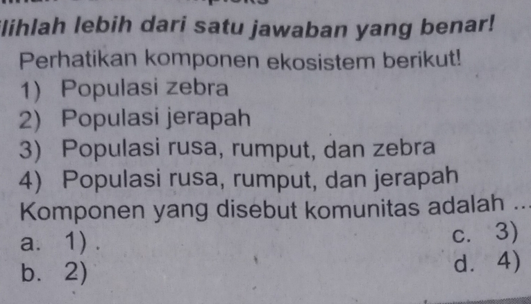 ilihlah lebih dari satu jawaban yang benar!
Perhatikan komponen ekosistem berikut!
1) Populasi zebra
2) Populasi jerapah
3) Populasi rusa, rumput, dan zebra
4) Populasi rusa, rumput, dan jerapah
Komponen yang disebut komunitas adalah ...
a. 1) .
c. 3)
b. 2) d⩾ 4)