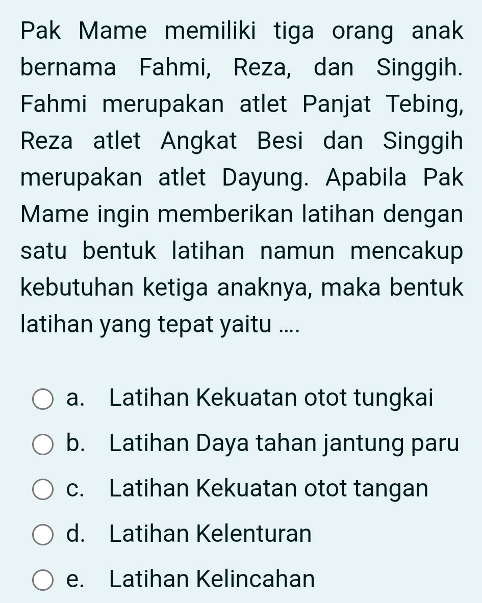 Pak Mame memiliki tiga orang anak
bernama Fahmi, Reza, dan Singgih.
Fahmi merupakan atlet Panjat Tebing,
Reza atlet Angkat Besi dan Singgih
merupakan atlet Dayung. Apabila Pak
Mame ingin memberikan latihan dengan
satu bentuk latihan namun mencakup 
kebutuhan ketiga anaknya, maka bentuk
latihan yang tepat yaitu ....
a. Latihan Kekuatan otot tungkai
b. Latihan Daya tahan jantung paru
c. Latihan Kekuatan otot tangan
d. Latihan Kelenturan
e. Latihan Kelincahan