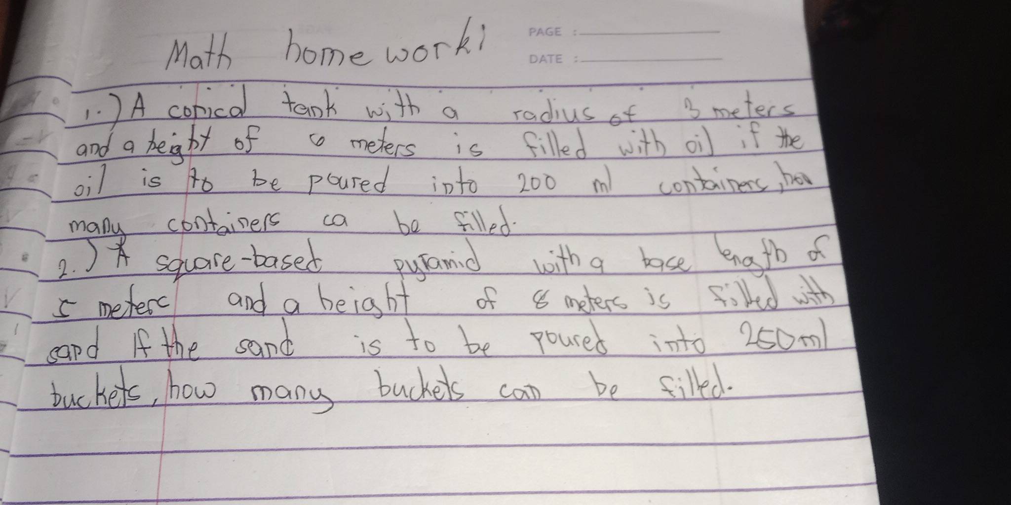 Math home work!__ 
1. ) A conical tank with a radius of 3 meters
and a height of c meters is filled with oil if the 
oil is to be poured into 200 m containers, ho 
many containers ca be filled 
2. ) sqhare-based pyanid with a base ength of
5 meterc and a beight of 8 meters is fired with 
capd If the sand is to be poured into 250m! 
tuckers, how many buckels can be filled.