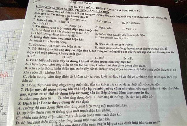 Lê M Thanth Thổ 17°
Bài 16: Từ thông, Hiện tượng cảm ứng điện từ
1 TRÁC nghiệm nhiệu phương ản Lưa chọn
1. Một khung dây có điện tích S đặt trong từ trường đều, cảm ứng từ E
một góc α. Từ thông qua khung dây là T hợp với pháp tuyển mặt khung đây
A. Phi =BS. Phi =BScos alpha .
2. Đơn vị của từ thông là C. Phi =BSsin alpha D. Phi =BStan alpha .
A. Tesla (T). B. Ampe (A). C. Vêbe (Wb). D.
3. Từ thông qua một mạch điện phụ thuộc vào Von(V).
A. hình dạng và kích thước của mạch điện.
C. khối lượng riêng của dây dẫn. B. đường kính của dây dẫn làm mạch điện.
4. Đòng điện cảm ứng xuất hiện khi D. điện trở suất của dây dẫn.
A. mạch kín chuyển động. B. mạch kín đặt trong từ trường.
C. từ thông qua mạch kín biến thiên. D. mạch kín chuyển động theo phương của từ trường đều vector B.
5. Từ thông qua khung dây có diện tích S đặt trong từ trường đều đạt giá trị cực đại khi các đường sức từ
hợp với mặt phẳng khung một góc
A. 0^0. B. 90°. C. 180°. D. 45°.
6. Phát biểu nào sau đây là đúng khi nói về hiện tượng cảm ứng điện từ?
A. Hiện tượng cảm ứng điện từ chỉ tồn tại trong khoảng thời gian có từ thông biển thiên.
B. Khi có từ thông biến thiên qua cuộn dây dẫn thì luôn có dòng điện cảm ứng xuất hiện trong cuộn dây, ngay cả
khi cuộn dây không kín.
C. Hiện tượng cảm ứng điện từ không xảy ra trong khối vật dẫn, kể cả khi có từ thông biến thiên qua khối vật
dẫn đó.
D. Dòng điện cảm ứng chạy trong cuộn dây dẫn kín không gây ra tác dụng nhiệt đối với cuộn dây.
7. Hiện nay, để giảm lượng khí thải độc hại ra môi trường cũng như giảm các nguy hiệm từ việc rò rì khí
gas, người ta có thể sử dụng bếp từ trong nấu ăn. Bếp từ hoạt động theo nguyên tắc
A. cảm ứng điện từ. B. cảm ứng dòng điện. C. cảm ứng từ trường. D. cảm ứng điện trờ.
8. Định luật Lentz được dùng đế xác định
A. cường độ của dòng điện cảm ứng xuất hiện trong một mạch điện kín.
B. sự biến thiên của từ thông qua một mạch điện kín, phăng.
C. chiều của dòng điện cảm ứng xuất hiện trong một mạch điện kín.
D. độ lớn suất điện động cảm ứng trong một mạch điện kín.
chiều của đòng điện cảm ứng là hệ quả của định luật bảo toàn nào?