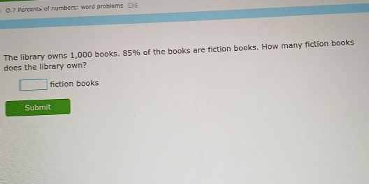 0.7 Percents of numbers: word problems EXE 
The library owns 1,000 books. 85% of the books are fiction books. How many fiction books 
does the library own? 
□ fiction books 
Submit