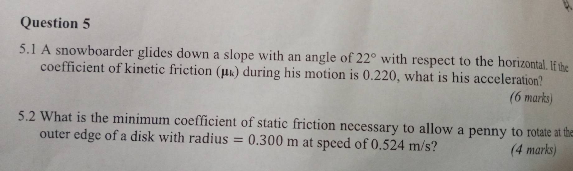 5.1 A snowboarder glides down a slope with an angle of 22° with respect to the horizontal. If the 
coefficient of kinetic friction (μ ょ) during his motion is 0.220, what is his acceleration? 
(6 marks) 
5.2 What is the minimum coefficient of static friction necessary to allow a penny to rotate at the 
outer edge of a disk with radius =0.300m at speed of 0.524 m/s? 
(4 marks)