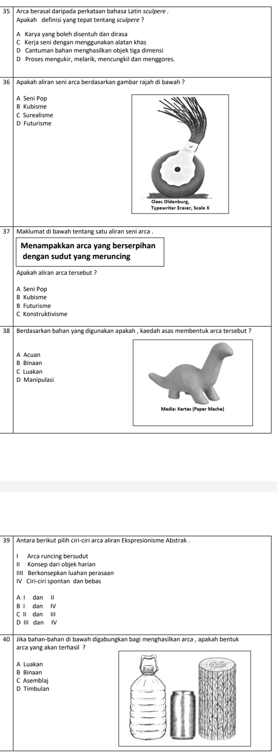 Arca berasal daripada perkataan bahasa Latin sculpere .
Apakah definisi yang tepat tentang sculpere ?
A Karya yang boleh disentuh dan dirasa
C Kerja seni dengan menggunakan alatan khas
D Cantuman bahan menghasilkan objek tiga dimensi
D Proses mengukir, melarik, mencungkil dan menggores.
36 Apakah aliran seni arca berdasarkan gambar rajah di bawah ?
A Seni Pop
B Kubisme
C Surealisme
D Futurisme
37 Maklumat di bawah tentang satu aliran seni arca .
Menampakkan arca yang berserpihan
dengan sudut yang meruncing
Apakah aliran arca tersebut ?
A Seni Pop
B Kubisme
B Futurisme
C Konstruktivisme
38 Berdasarkan bahan yang digunakan apakah , kaedah asas membentuk arca tersebut ?
A Acuan
B Binaan
C Luakan
D Manipulasi
39 Antara berikut pilih ciri-ciri arca aliran Ekspresionisme Abstrak .
Arca runcing bersudut
II Konsep dari objek harian
IIII Berkonsepkan luahan perasaan
IV Ciri-ciri spontan dan bebas
A l dan II
B I dan IV
C II dan III
D III dan IV
40 Jika bahan-bahan di bawah digabungkan bagi menghasilkan arca , apakah bentuk
arca yang akan terhasil ?
A Luakan
B Binaan
C Asemblaj
D Timbulan