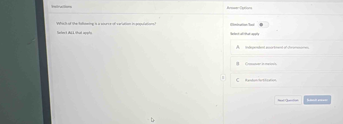 Instructions Answer Options
Which of the following is a source of variation in populations? Elimination Tool
Select ALL that apply. Sellect all that apply
A Independent assortment of chromosomes.
Crossover in meiosís.
C Random fertilization.
Next Question Submit anewer