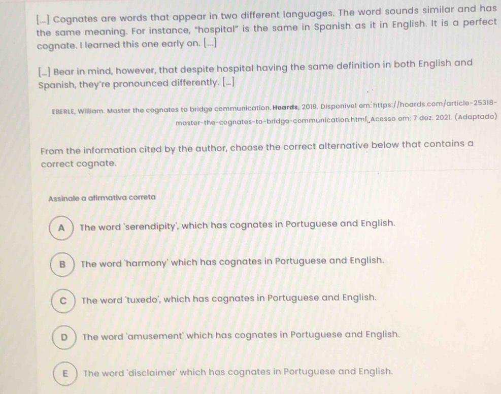 [...] Cognates are words that appear in two different languages. The word sounds similar and has
the same meaning. For instance, "hospital" is the same in Spanish as it in English. It is a perfect
cognate. I learned this one early on. [...]
[_] Bear in mind, however, that despite hospital having the same definition in both English and
Spanish, they're pronounced differently. [...]
EBERLE, William. Master the cognates to bridge communication. Hoards, 2019. Disponível em: https://hoards.com/article-25318-
master-the-cognates-to-bridge-communication.html.Acesso em: 7 dez. 2021. (Adaptado)
From the information cited by the author, choose the correct alternative below that contains a
correct cognate.
Assinale a afirmativa correta
A  The word 'serendipity', which has cognates in Portuguese and English.
B The word 'harmony' which has cognates in Portuguese and English.
C ) The word 'tuxedo', which has cognates in Portuguese and English.
D  The word 'amusement' which has cognates in Portuguese and English.
E) The word 'disclaimer' which has cognates in Portuguese and English.