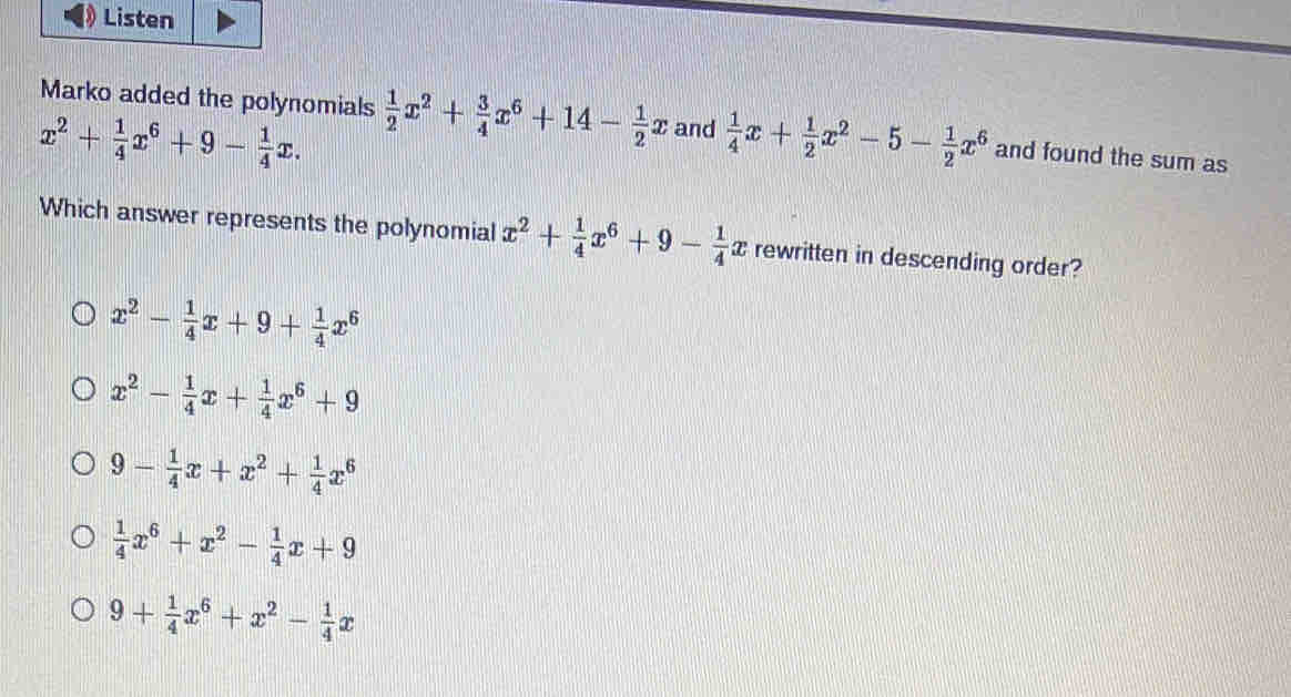 Listen
Marko added the polynomials  1/2 x^2+ 3/4 x^6+14- 1/2 x and  1/4 x+ 1/2 x^2-5- 1/2 x^6 and found the sum as
x^2+ 1/4 x^6+9- 1/4 x. 
Which answer represents the polynomial x^2+ 1/4 x^6+9- 1/4  æ rewritten in descending order?
x^2- 1/4 x+9+ 1/4 x^6
x^2- 1/4 x+ 1/4 x^6+9
9- 1/4 x+x^2+ 1/4 x^6
 1/4 x^6+x^2- 1/4 x+9
9+ 1/4 x^6+x^2- 1/4 x