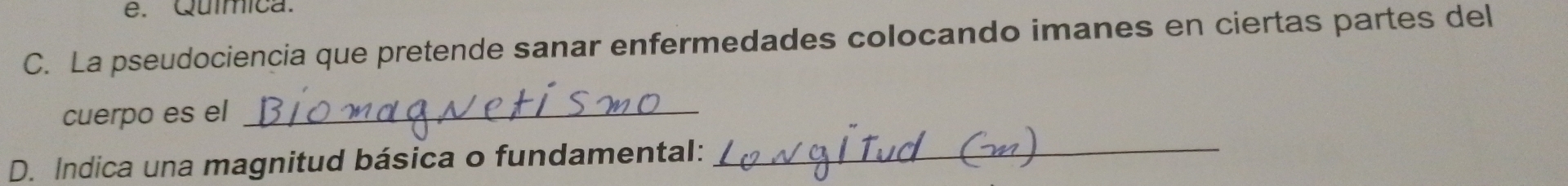 e. Química.
C. La pseudociencia que pretende sanar enfermedades colocando imanes en ciertas partes del
cuerpo es el_
D. Indica una magnitud básica o fundamental:_