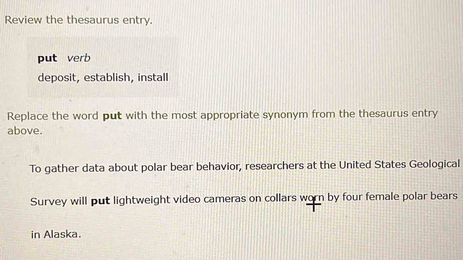 Review the thesaurus entry. 
put verb 
deposit, establish, install 
Replace the word put with the most appropriate synonym from the thesaurus entry 
above. 
To gather data about polar bear behavior, researchers at the United States Geological 
Survey will put lightweight video cameras on collars worn by four female polar bears 
in Alaska.