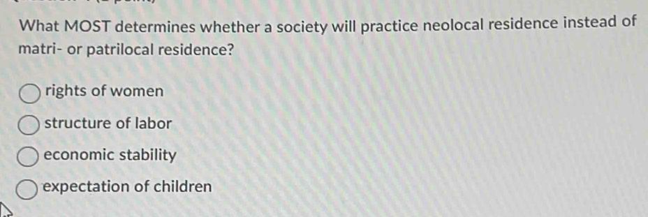 What MOST determines whether a society will practice neolocal residence instead of
matri- or patrilocal residence?
rights of women
structure of labor
economic stability
expectation of children