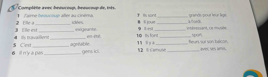 Complète avec beaucoup, beaucoup de, très. 
1 J'aime beaucoup aller au cinéma. 7 Ils sont _grands pour leur âge. 
2 Elle a _idées. 8 ll joue_ à l'ordi. 
3 Elle est _exigeante. 9 ll est _intéressant, ce musée. 
4 Ils travaillent _en été. 10 Ils font _sport. 
5 C'est _agréable. 11 l y a _fleurs sur son balcon. 
6 ll n'y a pas _gens ici. 12 Il s'amuse _avec ses amis.