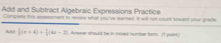 Add and Subtract Algebraic Expressions Practice 
Complete this assessment to review what you've learned. It will not count toward your grade. 
Add:  1/2 (x+4)+ 1/4 (4x-2). Answer should be in mixed number form. (1 point)