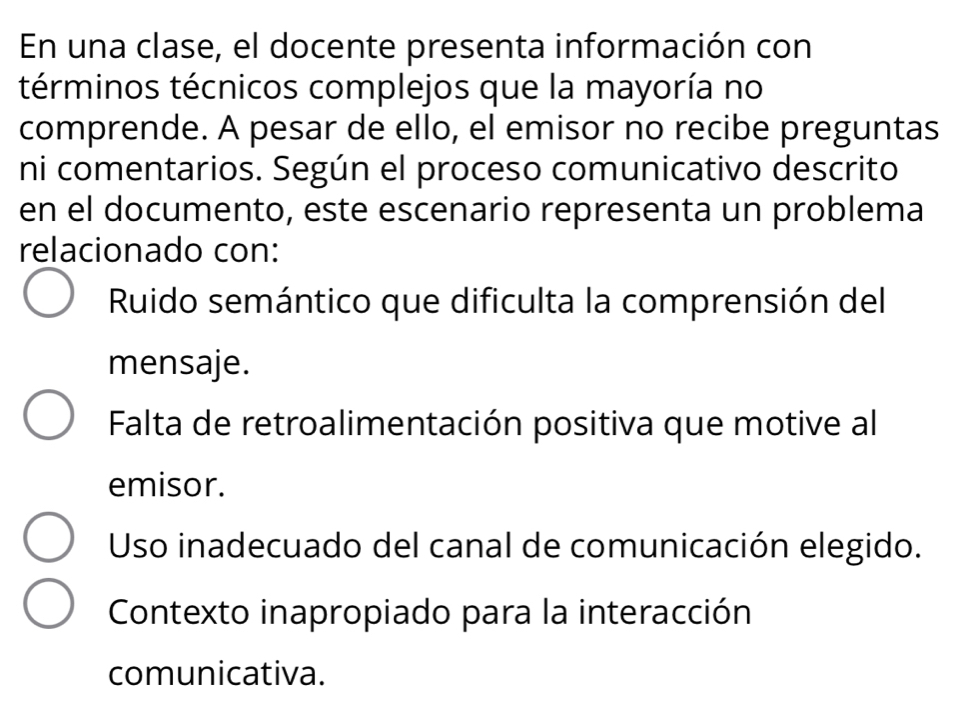 En una clase, el docente presenta información con
términos técnicos complejos que la mayoría no
comprende. A pesar de ello, el emisor no recibe preguntas
ni comentarios. Según el proceso comunicativo descrito
en el documento, este escenario representa un problema
relacionado con:
Ruido semántico que dificulta la comprensión del
mensaje.
Falta de retroalimentación positiva que motive al
emisor.
Uso inadecuado del canal de comunicación elegido.
Contexto inapropiado para la interacción
comunicativa.