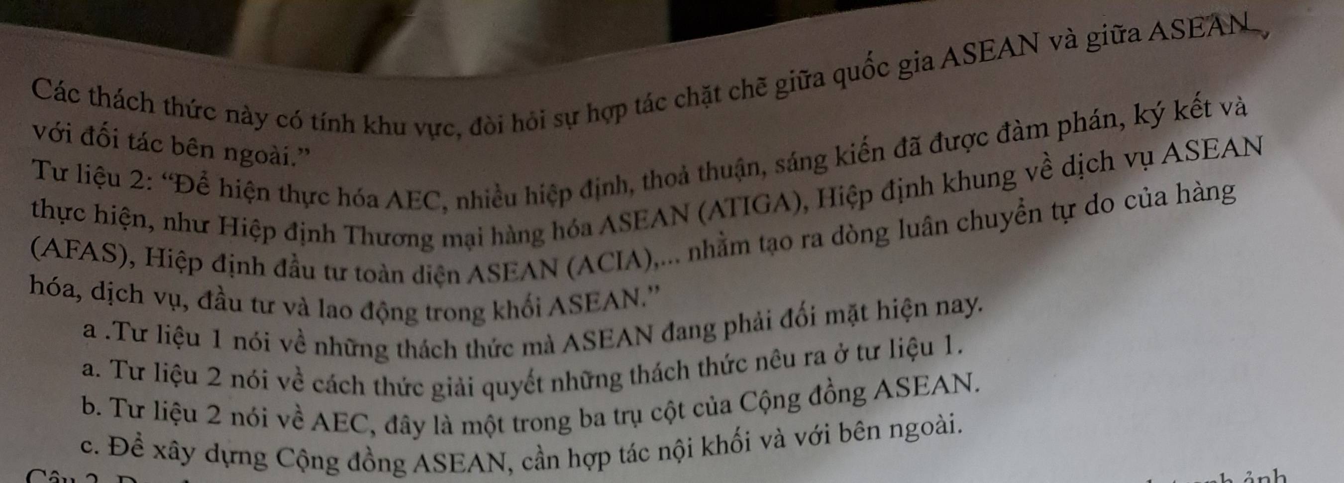 Các thách thức này có tính khu vực, đòi hỏi sự hợp tác chặt chẽ giữa quốc gia ASEAN và giữa ASEAN 
với đối tác bên ngoài.”
Tư liệu 2: “Để hiện thực hóa AEC, nhiều hiệp định, thoả thuận, sáng kiến đã được đàm phán, ký kết và
thực hiện, như Hiệp định Thương mại hàng hóa ASEAN (ATIGA), Hiệp định khung về dịch vụ ASEAN
(AFAS), Hiệp định đầu tư toàn diện ASEAN (ACIA),... nhằm tạo ra dòng luân chuyển tự do của hàng
hóa, dịch vụ, đầu tư và lao động trong khối ASEAN.''
a .Tư liệu 1 nói về những thách thức mà ASEAN đang phải đối mặt hiện nay.
a. Tư liệu 2 nói về cách thức giải quyết những thách thức nêu ra ở tư liệu 1.
b. Tư liệu 2 nói về AEC, đây là một trong ba trụ cột của Cộng đồng ASEAN.
c. Để xây dựng Cộng đồng ASEAN, cần hợp tác nội khối và với bên ngoài.