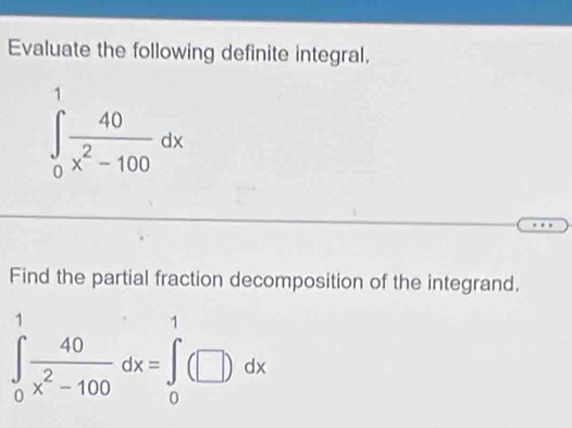 Evaluate the following definite integral.
∈tlimits _0^(1frac 40)x^2-100dx
Find the partial fraction decomposition of the integrand.
∈tlimits _0^(1frac 40)x^2-100dx=∈tlimits _0^1(□ )dx